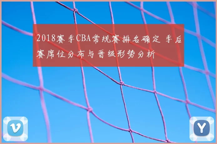 2018赛季CBA常规赛排名确定 季后赛席位分布与晋级形势分析