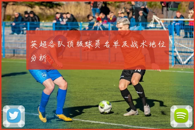 英超各队顶级球员名单及战术地位分析