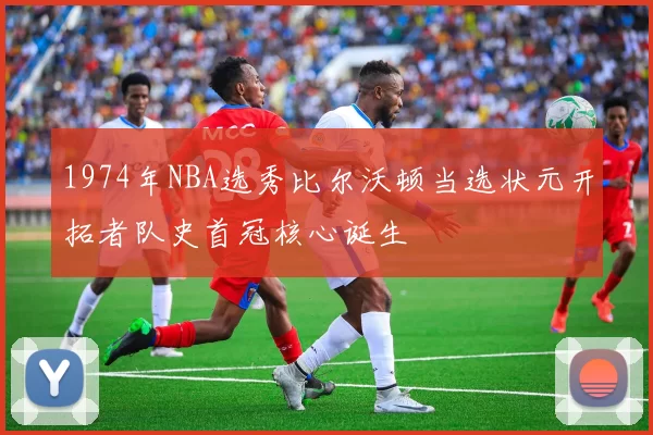 1974年NBA选秀比尔沃顿当选状元开拓者队史首冠核心诞生