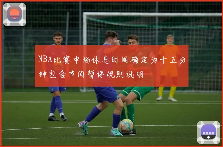 NBA比赛中场休息时间确定为十五分钟包含节间暂停规则说明