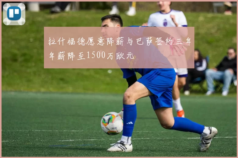 拉什福德愿意降薪与巴萨签约三年年薪降至1500万欧元
