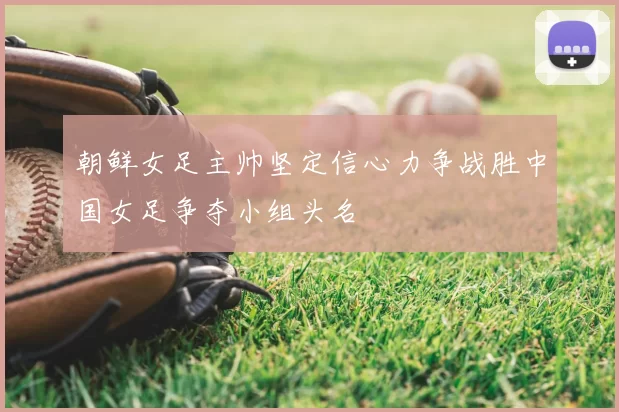 朝鲜女足主帅坚定信心力争战胜中国女足争夺小组头名