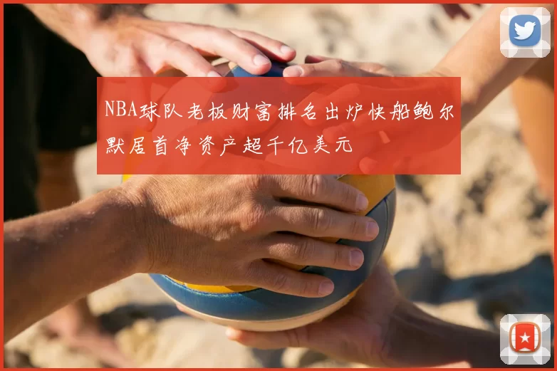 NBA球队老板财富排名出炉快船鲍尔默居首净资产超千亿美元
