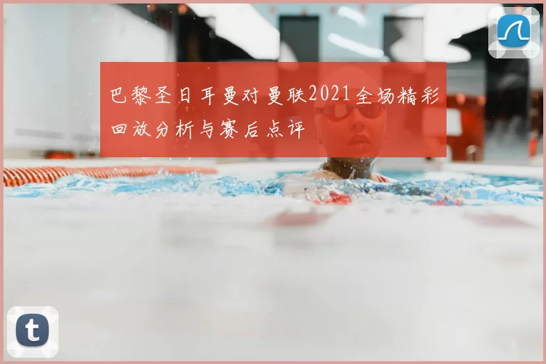 巴黎圣日耳曼对曼联2021全场精彩回放分析与赛后点评