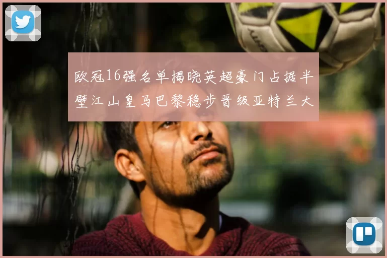 欧冠16强名单揭晓英超豪门占据半壁江山皇马巴黎稳步晋级亚特兰大独撑意甲希望